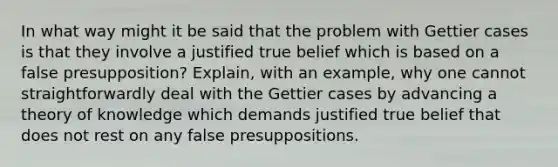 In what way might it be said that the problem with Gettier cases is that they involve a justified true belief which is based on a false presupposition? Explain, with an example, why one cannot straightforwardly deal with the Gettier cases by advancing a theory of knowledge which demands justified true belief that does not rest on any false presuppositions.