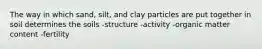 The way in which sand, silt, and clay particles are put together in soil determines the soils -structure -activity -organic matter content -fertility