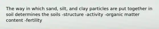 The way in which sand, silt, and clay particles are put together in soil determines the soils -structure -activity -organic matter content -fertility