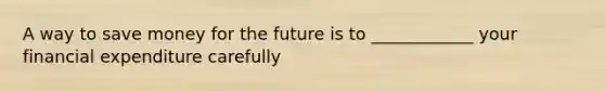 A way to save money for the future is to ____________ your financial expenditure carefully