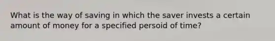 What is the way of saving in which the saver invests a certain amount of money for a specified persoid of time?