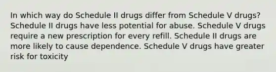 In which way do Schedule II drugs differ from Schedule V drugs? Schedule II drugs have less potential for abuse. Schedule V drugs require a new prescription for every refill. Schedule II drugs are more likely to cause dependence. Schedule V drugs have greater risk for toxicity