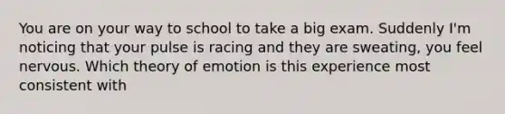 You are on your way to school to take a big exam. Suddenly I'm noticing that your pulse is racing and they are sweating, you feel nervous. Which theory of emotion is this experience most consistent with