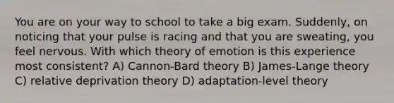 You are on your way to school to take a big exam. Suddenly, on noticing that your pulse is racing and that you are sweating, you feel nervous. With which theory of emotion is this experience most consistent? A) Cannon-Bard theory B) James-Lange theory C) relative deprivation theory D) adaptation-level theory