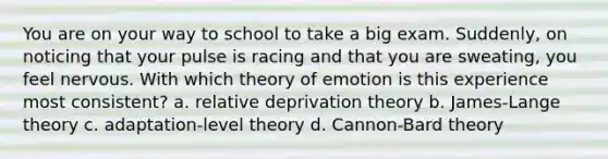 You are on your way to school to take a big exam. Suddenly, on noticing that your pulse is racing and that you are sweating, you feel nervous. With which theory of emotion is this experience most consistent? a. relative deprivation theory b. James-Lange theory c. adaptation-level theory d. Cannon-Bard theory