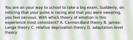 You are on your way to school to take a big exam. Suddenly, on noticing that your pulse is racing and that you were sweating, you feel nervous. With which theory of emotion is this experience most consistent? A. Cannon-Bard theory B. James-Lange theory C. relative deprivation theory D. adaptation-level theory