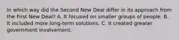 In which way did the Second New Deal differ in its approach from the First New Deal? A. It focused on smaller groups of people. B. It included more long-term solutions. C. It created greater government involvement.