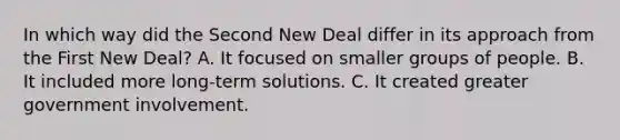 In which way did the Second New Deal differ in its approach from the First New Deal? A. It focused on smaller groups of people. B. It included more long-term solutions. C. It created greater government involvement.