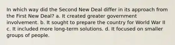 In which way did the Second New Deal differ in its approach from the First New Deal? a. It created greater government involvement. b. It sought to prepare the country for World War II c. It included more long-term solutions. d. It focused on smaller groups of people.