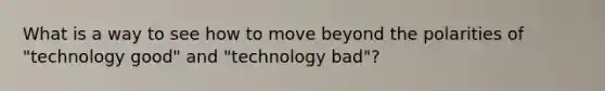 What is a way to see how to move beyond the polarities of "technology good" and "technology bad"?