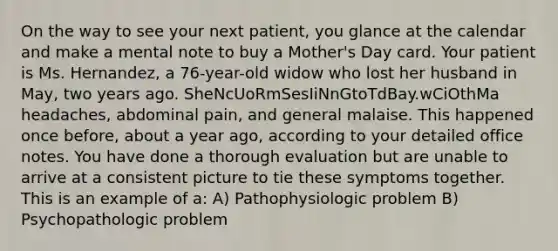 On the way to see your next patient, you glance at the calendar and make a mental note to buy a Mother's Day card. Your patient is Ms. Hernandez, a 76-year-old widow who lost her husband in May, two years ago. SheNcUoRmSesIiNnGtoTdBay.wCiOthMa headaches, abdominal pain, and general malaise. This happened once before, about a year ago, according to your detailed office notes. You have done a thorough evaluation but are unable to arrive at a consistent picture to tie these symptoms together. This is an example of a: A) Pathophysiologic problem B) Psychopathologic problem