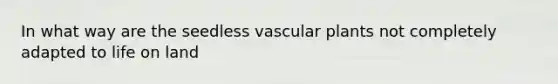 In what way are the seedless <a href='https://www.questionai.com/knowledge/kbaUXKuBoK-vascular-plants' class='anchor-knowledge'>vascular plants</a> not completely adapted to <a href='https://www.questionai.com/knowledge/k9VzeMAjx8-life-on-land' class='anchor-knowledge'>life on land</a>