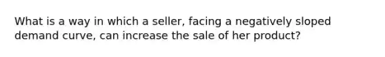 What is a way in which a seller, facing a negatively sloped demand curve, can increase the sale of her product?