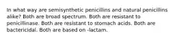 In what way are semisynthetic penicillins and natural penicillins alike? Both are broad spectrum. Both are resistant to penicillinase. Both are resistant to stomach acids. Both are bactericidal. Both are based on -lactam.