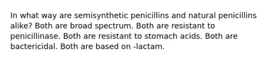 In what way are semisynthetic penicillins and natural penicillins alike? Both are broad spectrum. Both are resistant to penicillinase. Both are resistant to stomach acids. Both are bactericidal. Both are based on -lactam.