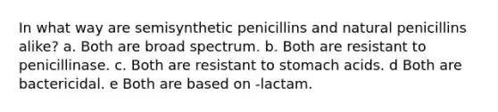 In what way are semisynthetic penicillins and natural penicillins alike? a. Both are broad spectrum. b. Both are resistant to penicillinase. c. Both are resistant to stomach acids. d Both are bactericidal. e Both are based on -lactam.