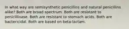 In what way are semisynthetic penicillins and natural penicillins alike? Both are broad spectrum. Both are resistant to penicillinase. Both are resistant to stomach acids. Both are bactericidal. Both are based on beta-lactam.