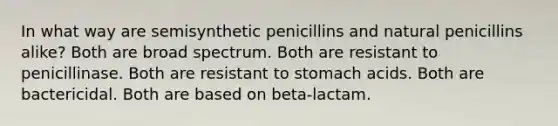 In what way are semisynthetic penicillins and natural penicillins alike? Both are broad spectrum. Both are resistant to penicillinase. Both are resistant to stomach acids. Both are bactericidal. Both are based on beta-lactam.