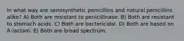 In what way are semisynthetic penicillins and natural penicillins alike? A) Both are resistant to penicillinase. B) Both are resistant to stomach acids. C) Both are bactericidal. D) Both are based on Ά-lactam. E) Both are broad spectrum.