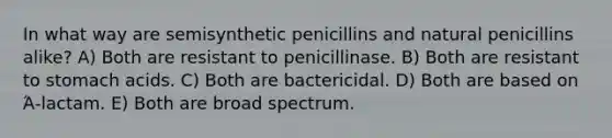 In what way are semisynthetic penicillins and natural penicillins alike? A) Both are resistant to penicillinase. B) Both are resistant to stomach acids. C) Both are bactericidal. D) Both are based on Ά-lactam. E) Both are broad spectrum.