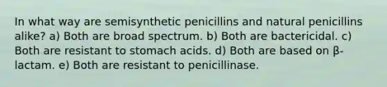 In what way are semisynthetic penicillins and natural penicillins alike? a) Both are broad spectrum. b) Both are bactericidal. c) Both are resistant to stomach acids. d) Both are based on β-lactam. e) Both are resistant to penicillinase.