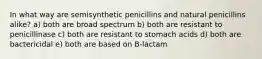 In what way are semisynthetic penicillins and natural penicillins alike? a) both are broad spectrum b) both are resistant to penicillinase c) both are resistant to stomach acids d) both are bactericidal e) both are based on B-lactam