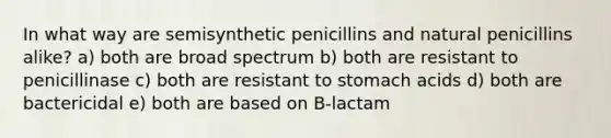 In what way are semisynthetic penicillins and natural penicillins alike? a) both are broad spectrum b) both are resistant to penicillinase c) both are resistant to stomach acids d) both are bactericidal e) both are based on B-lactam