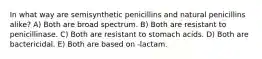 In what way are semisynthetic penicillins and natural penicillins alike? A) Both are broad spectrum. B) Both are resistant to penicillinase. C) Both are resistant to stomach acids. D) Both are bactericidal. E) Both are based on -lactam.