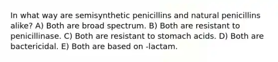 In what way are semisynthetic penicillins and natural penicillins alike? A) Both are broad spectrum. B) Both are resistant to penicillinase. C) Both are resistant to stomach acids. D) Both are bactericidal. E) Both are based on -lactam.