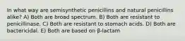 In what way are semisynthetic penicillins and natural penicillins alike? A) Both are broad spectrum. B) Both are resistant to penicillinase. C) Both are resistant to stomach acids. D) Both are bactericidal. E) Both are based on β-lactam