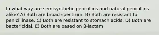 In what way are semisynthetic penicillins and natural penicillins alike? A) Both are broad spectrum. B) Both are resistant to penicillinase. C) Both are resistant to stomach acids. D) Both are bactericidal. E) Both are based on β-lactam