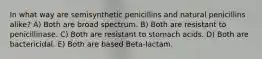 In what way are semisynthetic penicillins and natural penicillins alike? A) Both are broad spectrum. B) Both are resistant to penicillinase. C) Both are resistant to stomach acids. D) Both are bactericidal. E) Both are based Beta-lactam.