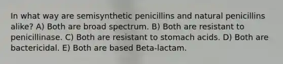 In what way are semisynthetic penicillins and natural penicillins alike? A) Both are broad spectrum. B) Both are resistant to penicillinase. C) Both are resistant to stomach acids. D) Both are bactericidal. E) Both are based Beta-lactam.