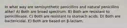 In what way are semisynthetic penicillins and natural penicillins alike? A) Both are broad spectrum. B) Both are resistant to penicillinase. C) Both are resistant to stomach acids. D) Both are bactericidal. E) Both are based on β-lactam.