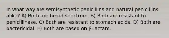 In what way are semisynthetic penicillins and natural penicillins alike? A) Both are broad spectrum. B) Both are resistant to penicillinase. C) Both are resistant to stomach acids. D) Both are bactericidal. E) Both are based on β-lactam.