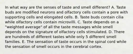 In what way are the senses of taste and smell different? A. Taste buds are modified neurons and olfactory cells contain a pore with supporting cells and elongated cells. B. Taste buds contain cilia while olfactory cells contain microvilli. C. Taste depends on a "weighted average" of all the taste messages while smell depends on the signature of olfactory cells stimulated. D. There are hundreds of different tastes while only 5 different smell families. E. The sensation of taste occurs in the spinal cord while the sensation of smell occurs in the cerebral cortex.