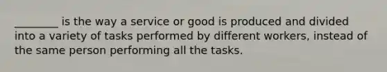 ________ is the way a service or good is produced and divided into a variety of tasks performed by different workers, instead of the same person performing all the tasks.