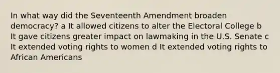 In what way did the Seventeenth Amendment broaden democracy? a It allowed citizens to alter the Electoral College b It gave citizens greater impact on lawmaking in the U.S. Senate c It extended voting rights to women d It extended voting rights to African Americans