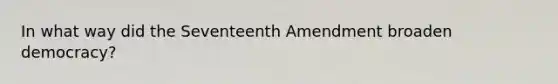 In what way did the Seventeenth Amendment broaden democracy?