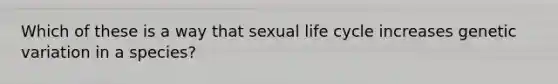 Which of these is a way that sexual life cycle increases genetic variation in a species?