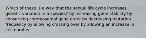 Which of these is a way that the sexual life cycle increases genetic variation in a species? by increasing gene stability by conserving chromosomal gene order by decreasing mutation frequency by allowing crossing over by allowing an increase in cell number