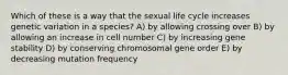 Which of these is a way that the sexual life cycle increases genetic variation in a species? A) by allowing crossing over B) by allowing an increase in cell number C) by increasing gene stability D) by conserving chromosomal gene order E) by decreasing mutation frequency