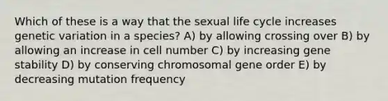 Which of these is a way that the sexual life cycle increases genetic variation in a species? A) by allowing crossing over B) by allowing an increase in cell number C) by increasing gene stability D) by conserving chromosomal gene order E) by decreasing mutation frequency