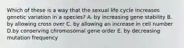 Which of these is a way that the sexual life cycle increases genetic variation in a species? A. by increasing gene stability B. by allowing cross over C. by allowing an increase in cell number D.by conserving chromosomal gene order E. by decreasing mutation frequency