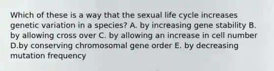 Which of these is a way that the sexual life cycle increases genetic variation in a species? A. by increasing gene stability B. by allowing cross over C. by allowing an increase in cell number D.by conserving chromosomal gene order E. by decreasing mutation frequency