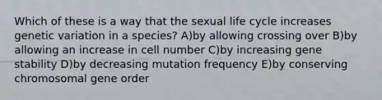 Which of these is a way that the sexual life cycle increases genetic variation in a species? A)by allowing crossing over B)by allowing an increase in cell number C)by increasing gene stability D)by decreasing mutation frequency E)by conserving chromosomal gene order