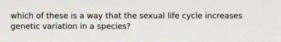 which of these is a way that the sexual life cycle increases genetic variation in a species?