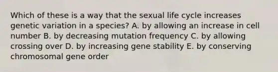 Which of these is a way that the sexual life cycle increases genetic variation in a species? A. by allowing an increase in cell number B. by decreasing mutation frequency C. by allowing crossing over D. by increasing gene stability E. by conserving chromosomal gene order