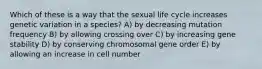 Which of these is a way that the sexual life cycle increases genetic variation in a species? A) by decreasing mutation frequency B) by allowing crossing over C) by increasing gene stability D) by conserving chromosomal gene order E) by allowing an increase in cell number