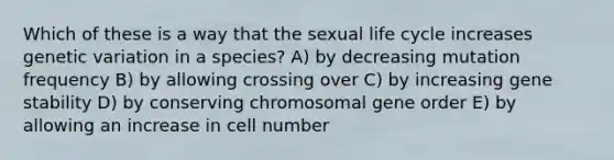 Which of these is a way that the sexual life cycle increases genetic variation in a species? A) by decreasing mutation frequency B) by allowing crossing over C) by increasing gene stability D) by conserving chromosomal gene order E) by allowing an increase in cell number